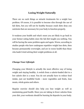 - 6 -
Losing Weight Naturally
There are no such things as miracle treatments for a weight loss
problem. Of course, it is possible to become slim through the use of
fad diets, but you will not be healthy because crash diets deny you
nutrients that are necessary for your body to function properly.
It weakens your health and what’s more you are likely to go back to
your former eating habits since the fad diet taught you nothing. You
will be having the same problem again and again. Worse, according to
studies people who have undergone repetitive weight loss diets, then
became permanently overweight, and are in worse health than those
who hadn’t tried solving their weight problems at all.
Change Your Lifestyle
Changing your lifestyle is actually the most effective way of losing
weight and staying healthy. A switch from a calorie-loaded diet to a
low calorie diet is a must. You do not actually have to reduce food
intake, just eat healthful foods - more vegetables and fruits, lean
meats, whole grains and others.
Regular exercise should also help you lose weight as well as
maintaining good health. Since you are taking in fewer calories from
your diet, your workouts should be burning fat deposits in your body.
 