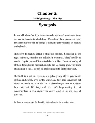 - 8 -
Chapter 2:
Healthy Eating Habit Tips
Synopsis
In a world where fast food is considered a real meal, no wonder there
are so many people in a bad shape. The rate of obese people is a cause
for alarm but this can all change if everyone gets educated on healthy
eating habits.
The secret to healthy eating is all about balance. It’s having all the
right nutrients, vitamins and calories in one meal. There’s really no
need to deprive yourself from food that you like. It’s about having all
of these foods, but in moderation. Like the old saying goes, Too much
of anything is bad. This can be applied greatly to the food you eat.
The truth is, what you consume everyday greatly affects your whole
attitude and energy level for the whole day. Sure it is convenient but
there’s so much more to life than a cheeseburger meal or Chinese
food take out. It’s tasty and you can’t help craving it, but
experimenting in your kitchen can easily result in the best meal of
your life.
So here are some tips for healthy eating habits for a better you:
Click here to get weight loss product,,,,,CLICK HERE
 