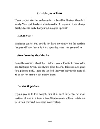 - 9 -
One Step at a Time
If you are just starting to change into a healthier lifestyle, then do it
slowly. Your body has been accustomed to old ways and if you change
drastically, it is likely that you will also give up easily.
Eat At Home
Whenever you eat out, you do not have any control on the portions
that you will have. You might end up eating more than you need to.
Stop Counting the Calories
Do not be obsessed about that. Instead, look at food in terms of color
and freshness. Greens are always good. Colorful fruits are also great
for a person’s body. These are the food that your body needs more of.
So do not feel afraid to eat more of these.
Do Not Skip Meals
If your goal is to lose weight, then it is much better to eat small
portions of food 5- 6 times a day. Skipping meals will only retain the
fat in your body and may result in overeating.
 