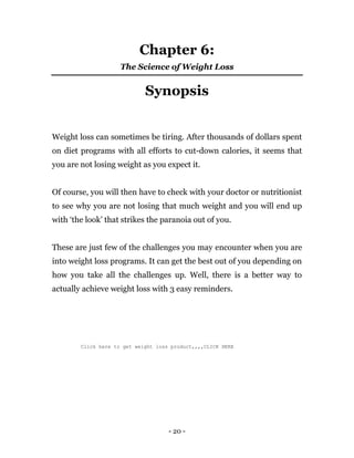 - 20 -
Chapter 6:
The Science of Weight Loss
Synopsis
Weight loss can sometimes be tiring. After thousands of dollars spent
on diet programs with all efforts to cut-down calories, it seems that
you are not losing weight as you expect it.
Of course, you will then have to check with your doctor or nutritionist
to see why you are not losing that much weight and you will end up
with ‘the look’ that strikes the paranoia out of you.
These are just few of the challenges you may encounter when you are
into weight loss programs. It can get the best out of you depending on
how you take all the challenges up. Well, there is a better way to
actually achieve weight loss with 3 easy reminders.
Click here to get weight loss product,,,,CLICK HERE
 
