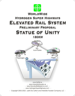 WorldWide
Hydrogen Super Highways
Elevated Rail System
Preliminary Proposal
Statue of Unity
180KM
- Copyright 2002-2022 Justin Eric Sutton and Interstate Traveler Company, LLC -
-
- www.HydrogenSuperHighway.com -
- www.ElevatedRailSystems.com -
- www.HyRail.us -
- www.InterstateTraveler.us -
Passengers
Automobiles
Freight
 