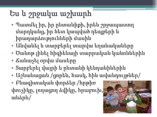 Ես և շրջակաաշխարհՊատմել իր, իր ընտանիքի, իրեն շրջապատող մարդկանց, իր հետ կապված դեպքերի և իրադարձությունների մասինԱնվանել և տարբերել տարվա եղանականերըԾանոթլինելհիգիենայիտարրականկանոններինՃանաչել օրվա մասերըՏարբերելվայրի և ընտանիկենդանիներինԱշնանացան /ցորեն, հասկ, հինավանդույթներ/Բնագիտականփորձեր /հրթիռփուչիկը, լողացողձվիկը, հրաբուխ, անձրև/ 