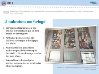 AE 2
Relacionar a 1.a Guerra Mundial com a aceleração das transformações operadas nos comportamentos, na cultura, nas ciências, nas
artes e na literatura.
o Introduzido tardiamente e por
artistas e intelectuais que tinham
estado no estrangeiro.
o Ambiente político-social não
facilitou a aceitação e divulgação
das ideias.
o Muitos artistas e pensadores
acabaram por abandonar o país
devido às críticas e incompreensão
das suas obras.
o Estado Novo colocou alguns
artistas modernistas ao serviço das
obras do regime.
Painéis da Gare Marítima da Rocha do Conde de Óbidos,
Lisboa, 1946-48.
O modernismo em Portugal
 