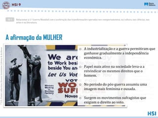Relacionar a 1.a Guerra Mundial com a aceleração das transformações operadas nos comportamentos, na cultura, nas ciências, nas
artes e na literatura.
AE 1
©
U.S.
Poster
collection,
Hoover
Institution
Library
&
Archives
A afirmação da MULHER
“Estamos
prontas a
trabalhar ao
vosso lado. Lutar
e morrer ao
vosso lado.
Deixem-nos
votar ao vosso
lado. Votem a
favor do sufrágio
feminino”.
Cartaz no Estado
de Nova Iorque,
EUA, 1917.
o A industrialização e a guerra permitiram que
ganhasse gradualmente a independência
económica.
o Papel mais ativo na sociedade leva-a a
reivindicar os mesmos direitos que o
homem.
o No período do pós-guerra assumiu uma
imagem mais feminina e ousada.
o Surgem os movimentos sufragistas que
exigiam o direito ao voto.
 