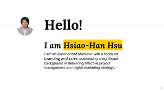 I am Hsiao-Han Hsu
I am an experienced Marketer with a focus on
branding and sales, possessing a significant
background in delivering effective project
management and digital marketing strategy.
Hello!
1
 