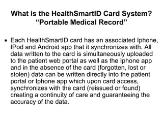 What is the HealthSmartID Card System?
       “Portable Medical Record”

Each HealthSmartID card has an associated Iphone,
IPod and Android app that it synchronizes with. All
data written to the card is simultaneously uploaded
to the patient web portal as well as the Iphone app
and in the absence of the card (forgotten, lost or
stolen) data can be written directly into the patient
portal or Iphone app which upon card access,
synchronizes with the card (reissued or found)
creating a continuity of care and guaranteeing the
accuracy of the data.
 