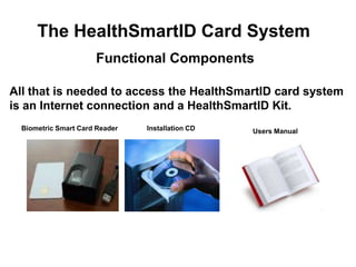 The HealthSmartID Card System
                      Functional Components

All that is needed to access the HealthSmartID card system
is an Internet connection and a HealthSmartID Kit.
  Biometric Smart Card Reader   Installation CD   Users Manual
 