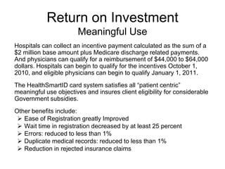 Return on Investment
                       Meaningful Use
Hospitals can collect an incentive payment calculated as the sum of a
$2 million base amount plus Medicare discharge related payments.
And physicians can qualify for a reimbursement of $44,000 to $64,000
dollars. Hospitals can begin to qualify for the incentives October 1,
2010, and eligible physicians can begin to qualify January 1, 2011.
The HealthSmartID card system satisfies all “patient centric”
meaningful use objectives and insures client eligibility for considerable
Government subsidies.
Other benefits include:
  Ease of Registration greatly Improved
  Wait time in registration decreased by at least 25 percent
  Errors: reduced to less than 1%
  Duplicate medical records: reduced to less than 1%
  Reduction in rejected insurance claims
 