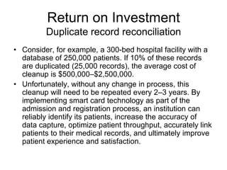 Return on Investment
         Duplicate record reconciliation
• Consider, for example, a 300-bed hospital facility with a
  database of 250,000 patients. If 10% of these records
  are duplicated (25,000 records), the average cost of
  cleanup is $500,000–$2,500,000.
• Unfortunately, without any change in process, this
  cleanup will need to be repeated every 2–3 years. By
  implementing smart card technology as part of the
  admission and registration process, an institution can
  reliably identify its patients, increase the accuracy of
  data capture, optimize patient throughput, accurately link
  patients to their medical records, and ultimately improve
  patient experience and satisfaction.
 