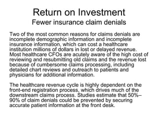 Return on Investment
         Fewer insurance claim denials
Two of the most common reasons for claims denials are
incomplete demographic information and incomplete
insurance information, which can cost a healthcare
institution millions of dollars in lost or delayed revenue.
Most healthcare CFOs are acutely aware of the high cost of
reviewing and resubmitting old claims and the revenue lost
because of cumbersome claims processing, including
detailed chart reviews and outreach to patients and
physicians for additional information.
The healthcare revenue cycle is highly dependent on the
front-end registration process, which drives much of the
downstream claims process. Studies estimate that 50%–
90% of claim denials could be prevented by securing
accurate patient information at the front desk.
 