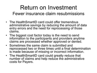 Return on Investment
    Fewer insurance claim resubmissions
• The HealthSmartID card could offer tremendous
  administrative savings by reducing the amount of data
  entry errors and the need for reprocessing of those
  claims.
• The biggest cost factor today is the need to send
  information to the participants and providers anytime
  claims are processed whether approved or denied.
• Sometimes the same claim is submitted and
  reprocessed two or three times until a final determination
  is made because of missing or incorrect information.
• The HealthSmartID card could greatly reduce that
  number of claims and help reduce the administrative
  costs for Payers.
 