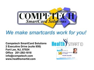 We make smartcards work for you!
Competech SmartCard Solutions
2 Executive Drive (suite 850)
Fort Lee, NJ, 07024
Office 201-292-1818
info@competech.com
www.healthsmartid.com
 