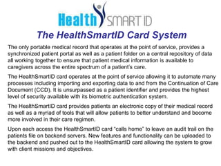 The HealthSmartID Card System
The only portable medical record that operates at the point of service, provides a
synchronized patient portal as well as a patient folder on a central repository of data
all working together to ensure that patient medical information is available to
caregivers across the entire spectrum of a patient’s care.
The HealthSmartID card operates at the point of service allowing it to automate many
processes including importing and exporting data to and from the Continuation of Care
Document (CCD). It is unsurpassed as a patient identifier and provides the highest
level of security available with its biometric authentication system.
The HealthSmartID card provides patients an electronic copy of their medical record
as well as a myriad of tools that will allow patients to better understand and become
more involved in their care regimen.
Upon each access the HealthSmartID card “calls home” to leave an audit trail on the
patients file on backend servers. New features and functionality can be uploaded to
the backend and pushed out to the HealthSmartID card allowing the system to grow
with client missions and objectives.
 