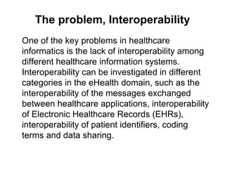 The problem, Interoperability
One of the key problems in healthcare
informatics is the lack of interoperability among
different healthcare information systems.
Interoperability can be investigated in different
categories in the eHealth domain, such as the
interoperability of the messages exchanged
between healthcare applications, interoperability
of Electronic Healthcare Records (EHRs),
interoperability of patient identifiers, coding
terms and data sharing.
 