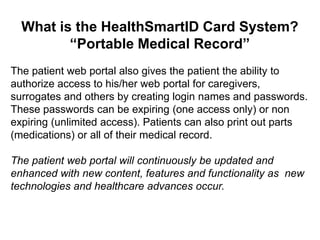 What is the HealthSmartID Card System?
         “Portable Medical Record”
The patient web portal also gives the patient the ability to
authorize access to his/her web portal for caregivers,
surrogates and others by creating login names and passwords.
These passwords can be expiring (one access only) or non
expiring (unlimited access). Patients can also print out parts
(medications) or all of their medical record.

The patient web portal will continuously be updated and
enhanced with new content, features and functionality as new
technologies and healthcare advances occur.
 