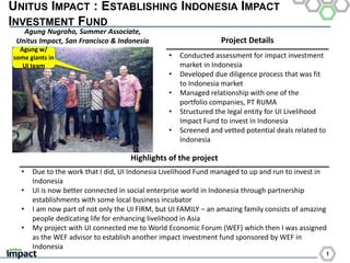 1
UNITUS IMPACT : ESTABLISHING INDONESIA IMPACT
INVESTMENT FUND
Project Details
Highlights of the project
• Conducted assessment for impact investment
market in Indonesia
• Developed due diligence process that was fit
to Indonesia market
• Managed relationship with one of the
portfolio companies, PT RUMA
• Structured the legal entity for UI Livelihood
Impact Fund to invest in Indonesia
• Screened and vetted potential deals related to
Indonesia
Agung w/
some giants in
UI team
• Due to the work that I did, UI Indonesia Livelihood Fund managed to up and run to invest in
Indonesia
• UI is now better connected in social enterprise world in Indonesia through partnership
establishments with some local business incubator
• I am now part of not only the UI FIRM, but UI FAMILY – an amazing family consists of amazing
people dedicating life for enhancing livelihood in Asia
• My project with UI connected me to World Economic Forum (WEF) which then I was assigned
as the WEF advisor to establish another impact investment fund sponsored by WEF in
Indonesia
Agung Nugroho, Summer Associate,
Unitus Impact, San Francisco & Indonesia
 