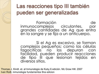 Las reacciones tipo III también
             pueden ser generalizadas
                          Formación                      de
                 inmunocomplejos         circulantes,  por
                 grandes cantidades de Ag que entra
                 en la sangre y se fija a un anticuerpo.

                          Si el Ag es excesivo, se forman
                 complejos pequeños; como las células
                 fagociticas no los depuran con
                 facilidad, pueden producir reacciones
                 de tipo III que lesionan tejidos en
                 diversos sitios.
Thomas J. Kindt. et. al Inmunologia de Kuby 6 edición. Mc Graw Hill. 2007
Ivan Roitt, inmunologia fundamentos 9na edicion
 