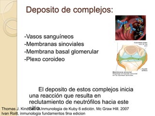 Deposito de complejos:


            -Vasos sanguíneos
            -Membranas sinoviales
            -Membrana basal glomerular
            -Plexo coroideo




                      El deposito de estos complejos inicia
               una reacción que resulta en
               reclutamiento de neutrófilos hacia este
               sitio.
Thomas J. Kindt. et. al Inmunologia de Kuby 6 edición. Mc Graw Hill. 2007
Ivan Roitt, inmunologia fundamentos 9na edicion
 