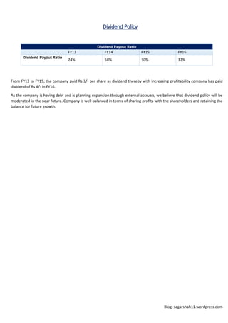 Blog: sagarshah11.wordpress.com
Dividend Policy
Dividend Payout Ratio
FY13 FY14 FY15 FY16
Dividend Payout Ratio
24% 58% 30% 32%
From FY13 to FY15, the company paid Rs 3/- per share as dividend thereby with increasing profitability company has paid
dividend of Rs 4/- in FY16.
As the company is having debt and is planning expansion through external accruals, we believe that dividend policy will be
moderated in the near future. Company is well balanced in terms of sharing profits with the shareholders and retaining the
balance for future growth.
 