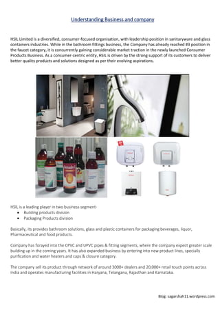 Blog: sagarshah11.wordpress.com
Understanding Business and company
HSIL Limited is a diversified, consumer-focused organisation, with leadership position in sanitaryware and glass
containers industries. While in the bathroom fittings business, the Company has already reached #3 position in
the faucet category, it is concurrently gaining considerable market traction in the newly launched Consumer
Products Business. As a consumer-centric entity, HSIL is driven by the strong support of its customers to deliver
better quality products and solutions designed as per their evolving aspirations.
HSIL is a leading player in two business segment-
 Building products division
 Packaging Products division
Basically, its provides bathroom solutions, glass and plastic containers for packaging beverages, liquor,
Pharmaceutical and food products.
Company has forayed into the CPVC and UPVC pipes & fitting segments, where the company expect greater scale
building up in the coming years. It has also expanded business by entering into new product lines, specially
purification and water heaters and caps & closure category.
The company sell its product through network of around 3000+ dealers and 20,000+ retail touch points across
India and operates manufacturing facilities in Haryana, Telangana, Rajasthan and Karnataka.
 