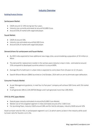 Blog: sagarshah11.wordpress.com
Industry Overview
Building Product Division
Sanitaryware Market:
 CAGR around 12-14% during last four years.
 Industry size currently estimated at around Rs3,800 Crore.
 Around 55% of market with organized player.
Faucet Market:
 CAGR of around 16%.
 Industry size estimated around Rs6,500 Crore.
 Around 52% of market with organized player.
Demand drivers for sanitaryware and Faucet Market:
 By 2025 India expected to have additional new mega cities, accommodating a population of 10 million or
More.
 The demand for replacement market in the sanitary ware industry is low in India - estimated at around
15% compared to developed countries where it is around 80%.
 Average life of a bathroom in urban India is expected to come down from 20 years to 12-14 years.
 Swachh Bharat Mission (SBM) launched on 2nd October, 2014 with an aim to eliminate open defecation.
Consumer Products Market:
 As per Management guidance, in next four to five years’ company will achieve 500 Crores with 5% market
share.
 It will generate 10% to 12% EBITDA Margin and it will generate more than 20% ROCE.
CPVC & UPVC pipes Market:
 Overall pipes industry estimated at around Rs25,000 Crore Market.
 Market size of this targeted segment in India estimated around at Rs 7,500 Crore.
 For plumbing Pipes, Industry CAGR around 18% and for Hot & cold pipes, Industry CAGR around 32%.
Asset turnover ratio for HSIL in sanitaryware segment is at 1.2x which seems as best in the industry while asset
turnover ratio for faucets is at 2.25x.
 