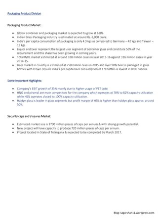 Blog: sagarshah11.wordpress.com
Packaging Product Division
Packaging Product Market:
 Global container and packaging market is expected to grow at 6.8%.
 Indian Glass Packaging Industry is estimated at around Rs. 6,000 crore.
 India’s per capita consumption of packaging is only 4.3 kgs as compared to Germany – 42 kgs and Taiwan –
19 kgs
 Liquor and beer represent the largest user segment of container glass and constitute 50% of the
requirement and this share has been growing in coming years.
 Total IMFL market estimated at around 320 million cases in year 2015-16 against 316 million cases in year
2014-15.
 Beer market in country is estimated at 250 million cases in 2015 and over 98% beer is packaged in glass
bottles with crown closure India’s per capita beer consumption of 1.9 bottles is lowest in BRIC nations.
Some Important Highlights:
 Company’s EBIT growth of 35% mainly due to higher usage of PET coke
 HNG and piramal are main competitors for the company which operates at 78% to 82% capacity utilization
while HSIL operates closed to 100% capacity utilization.
 Haldyn glass is leader in glass segments but profit margin of HSIL is higher than haldyn glass approx. around
50%.
Security caps and closures Market:
 Estimated market size is 3700 million pieces of caps per annum & with strong growth potential.
 New project will have capacity to produce 720 million pieces of caps per annum.
 Project located in State of Telangana & expected to be completed by March 2017.
 
