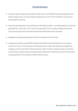 Blog: sagarshah11.wordpress.com
Financial Disclosure
 In balance sheet, company has total debt of Rs 560 crore in which Rs230 crore working capital loan and
Rs330 is long term loan. In which company will repay Rs 125 crore in FY17 and FY18. So, company will
become debt free by FY18.
 Board has taken approval for issue of NCD worth of Rs 500 Crore (Non – convertible debenture). Cash flow
generated from current year. First, it will use to repay Rs125 crore. if company needed some fund for
setup security caps & closure plan then they will issue NCD to finance their new plant.
 Management has given guidance about Rs 350 crore capex for next 15 months.
 Company has subsidiary called HHRPL (Hindware Home Retail Private limited) which is incurring loss
around Rs 27 crore in FY16 mainly due to ownership business model. Now company has adopted new
strategy to minimize cost which is franchise business model. Presently, company has given 12 franchise
and 16 outlets are opened under ownership business model which should break even by FY 18. Company
has given guidance on loss reduction of 35% to 40% every year.
 