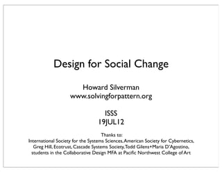 Design for Social Change
                      Howard Silverman
                    www.solvingforpattern.org

                                   ISSS
                                 19JUL12
                                     Thanks to:
International Society for the Systems Sciences, American Society for Cybernetics,
   Greg Hill, Ecotrust, Cascade Systems Society, Todd Gilens+Maria D’Agostino,
  students in the Collaborative Design MFA at Paciﬁc Northwest College of Art
 