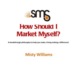 How Should I  Market Myself?  A breakthrough philosophy to help you make a living making a difference! Misty Williams 