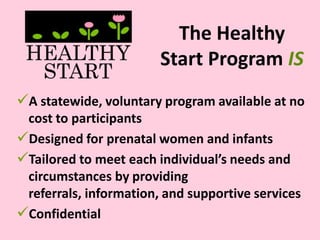 The Healthy
Start Program IS
A statewide, voluntary program available at no
cost to participants
Designed for prenatal women and infants
Tailored to meet each individual’s needs and
circumstances by providing
referrals, information, and supportive services
Confidential
 