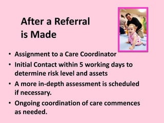After a Referral
is Made
• Assignment to a Care Coordinator
• Initial Contact within 5 working days to
determine risk level and assets
• A more in-depth assessment is scheduled
if necessary.
• Ongoing coordination of care commences
as needed.
 