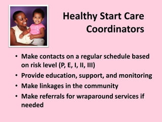 Healthy Start Care
Coordinators
• Make contacts on a regular schedule based
on risk level (P, E, I, II, III)
• Provide education, support, and monitoring
• Make linkages in the community
• Make referrals for wraparound services if
needed
 