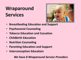 Wraparound
Services
• Breastfeeding Education and Support
• Psychosocial Counseling
• Tobacco Education and Cessation
• Childbirth Education
• Nutrition Counseling
• Parenting Education and Support
• Interconception Education
We have 8 Wraparound Service Providers
 