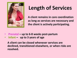 Length of Services
• Prenatal – up to 6-8 weeks post-partum
• Infant – up to 3 years of age
A client can be closed whenever services are
declined, transitioned elsewhere, or when risks are
resolved.
A client remains in care coordination
as long as services are necessary and
the client is actively participating.
 