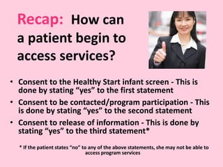 • Consent to the Healthy Start infant screen - This is
done by stating “yes” to the first statement
• Consent to be contacted/program participation - This
is done by stating “yes” to the second statement
• Consent to release of information - This is done by
stating “yes” to the third statement*
* If the patient states “no” to any of the above statements, she may not be able to
access program services
Recap: How can
a patient begin to
access services?
 