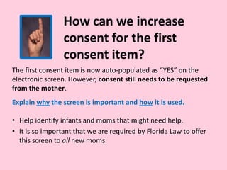 How can we increase
consent for the first
consent item?
The first consent item is now auto-populated as “YES” on the
electronic screen. However, consent still needs to be requested
from the mother.
Explain why the screen is important and how it is used.
• Help identify infants and moms that might need help.
• It is so important that we are required by Florida Law to offer
this screen to all new moms.
 