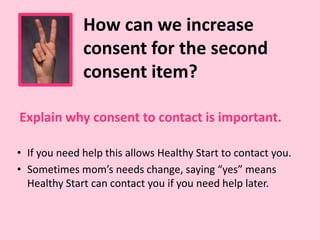 Explain why consent to contact is important.
How can we increase
consent for the second
consent item?
• If you need help this allows Healthy Start to contact you.
• Sometimes mom’s needs change, saying “yes” means
Healthy Start can contact you if you need help later.
 