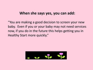 When she says yes, you can add:
“You are making a good decision to screen your new
baby. Even if you or your baby may not need services
now, if you do in the future this helps getting you in
Healthy Start more quickly.”
 