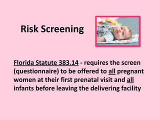 Risk Screening
Florida Statute 383.14 - requires the screen
(questionnaire) to be offered to all pregnant
women at their first prenatal visit and all
infants before leaving the delivering facility
 