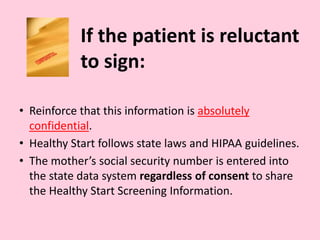 If the patient is reluctant
to sign:
• Reinforce that this information is absolutely
confidential.
• Healthy Start follows state laws and HIPAA guidelines.
• The mother’s social security number is entered into
the state data system regardless of consent to share
the Healthy Start Screening Information.
 