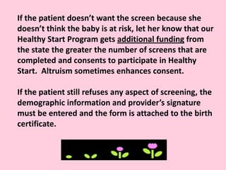 If the patient doesn’t want the screen because she
doesn’t think the baby is at risk, let her know that our
Healthy Start Program gets additional funding from
the state the greater the number of screens that are
completed and consents to participate in Healthy
Start. Altruism sometimes enhances consent.
If the patient still refuses any aspect of screening, the
demographic information and provider’s signature
must be entered and the form is attached to the birth
certificate.
 