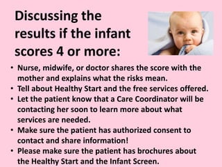 Discussing the
results if the infant
scores 4 or more:
• Nurse, midwife, or doctor shares the score with the
mother and explains what the risks mean.
• Tell about Healthy Start and the free services offered.
• Let the patient know that a Care Coordinator will be
contacting her soon to learn more about what
services are needed.
• Make sure the patient has authorized consent to
contact and share information!
• Please make sure the patient has brochures about
the Healthy Start and the Infant Screen.
 