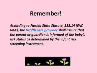 According to Florida State Statute, 383.14 (FAC
64-C), the health care provider shall assure that
the parent or guardian is informed of the baby’s
risk status as determined by the infant risk
screening instrument.
Remember!
 