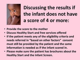 Discussing the results if
the infant does not have
a score of 4 or more:
• Provide the score to the mother
• Discuss Healthy Start and free services offered
• If the patient meets any of the eligibility criteria and
needs referred in “based on other factors” consent
must still be provided by the patient and the same
information is needed as if the infant scored in.
• Please make sure the patient has brochures about the
Healthy Start and the Infant Screen.
 