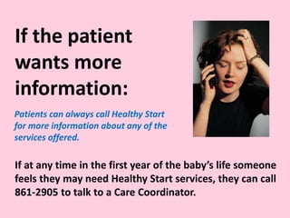 If at any time in the first year of the baby’s life someone
feels they may need Healthy Start services, they can call
861-2905 to talk to a Care Coordinator.
Patients can always call Healthy Start
for more information about any of the
services offered.
If the patient
wants more
information:
 