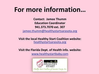 For more information…
Contact: Jamee Thumm
Education Coordinator
941.373.7070 ext. 307
jamee.thumm@healthystartsarasota.org
Visit the local Healthy Start Coalition website:
healthystartsarasota.org
Visit the Florida Dept. of Health info. website:
www.healthystartbaby.com
 