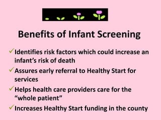 Benefits of Infant Screening
Identifies risk factors which could increase an
infant’s risk of death
Assures early referral to Healthy Start for
services
Helps health care providers care for the
“whole patient”
Increases Healthy Start funding in the county
 