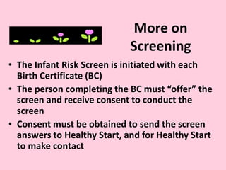 More on
Screening
• The Infant Risk Screen is initiated with each
Birth Certificate (BC)
• The person completing the BC must “offer” the
screen and receive consent to conduct the
screen
• Consent must be obtained to send the screen
answers to Healthy Start, and for Healthy Start
to make contact
 