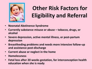Other Risk Factors for
Eligibility and Referral
• Neonatal Abstinence Syndrome
• Currently substance misuse or abuse – tobacco, drugs, or
alcohol
• Severe depression, active mental illness, or post-partum
depression
• Breastfeeding problems and needs more intensive follow-up
and assistance post-discharge
• Current abuse or neglect in the home
• Homelessness
• Fetal loss after 20 weeks gestation, for interconception health
education when she is ready
 