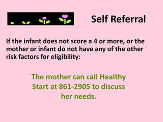 Self Referral
If the infant does not score a 4 or more, or the
mother or infant do not have any of the other
risk factors for eligibility:
The mother can call Healthy
Start at 861-2905 to discuss
her needs.
 